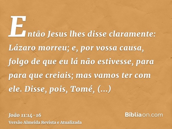 Então Jesus lhes disse claramente: Lázaro morreu;e, por vossa causa, folgo de que eu lá não estivesse, para para que creiais; mas vamos ter com ele.Disse, pois,