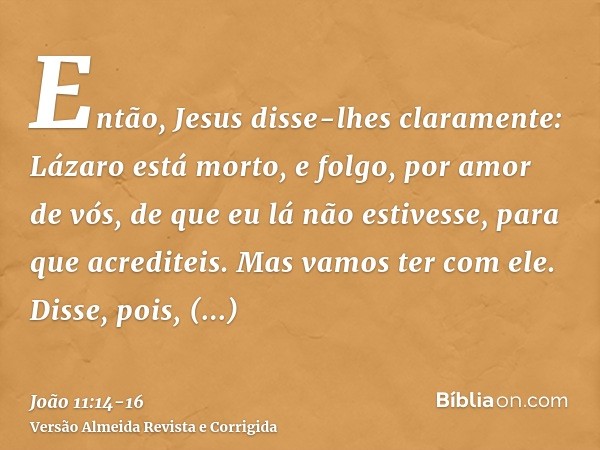 Então, Jesus disse-lhes claramente: Lázaro está morto,e folgo, por amor de vós, de que eu lá não estivesse, para que acrediteis. Mas vamos ter com ele.Disse, po