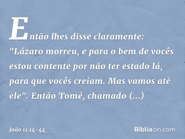 Então lhes disse claramente: "Lázaro morreu, e para o bem de vocês estou contente por não ter estado lá, para que vocês creiam. Mas vamos até ele". Então Tomé, 