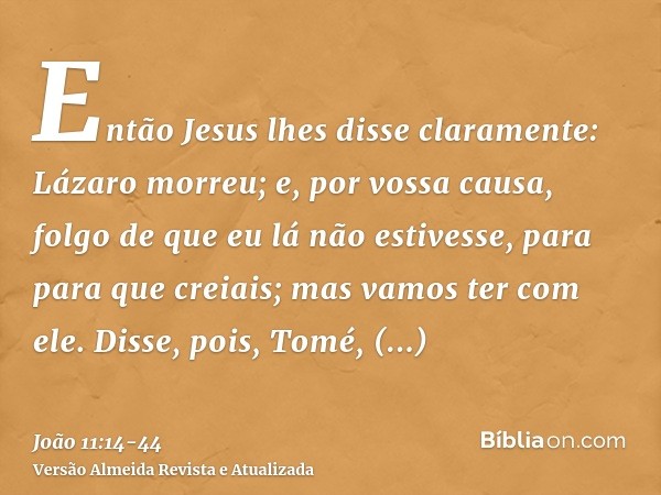 Então Jesus lhes disse claramente: Lázaro morreu;e, por vossa causa, folgo de que eu lá não estivesse, para para que creiais; mas vamos ter com ele.Disse, pois,