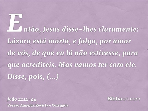 Então, Jesus disse-lhes claramente: Lázaro está morto,e folgo, por amor de vós, de que eu lá não estivesse, para que acrediteis. Mas vamos ter com ele.Disse, po