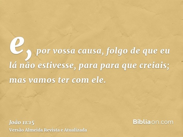 e, por vossa causa, folgo de que eu lá não estivesse, para para que creiais; mas vamos ter com ele.