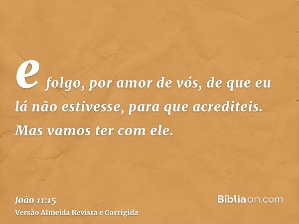e folgo, por amor de vós, de que eu lá não estivesse, para que acrediteis. Mas vamos ter com ele.