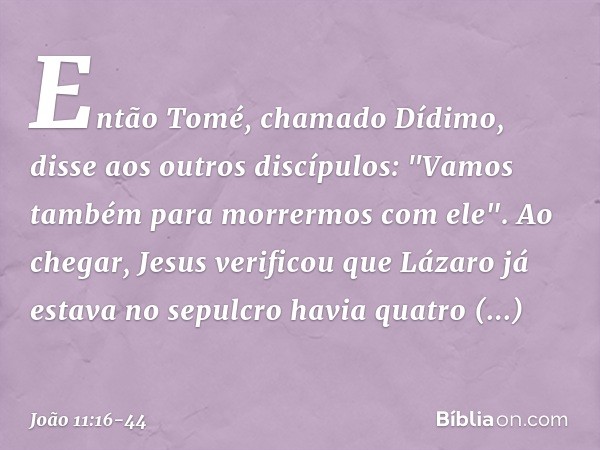 Então Tomé, chamado Dídimo, disse aos outros discípulos: "Vamos também para morrermos com ele". Ao chegar, Jesus verificou que Lázaro já estava no sepulcro havi