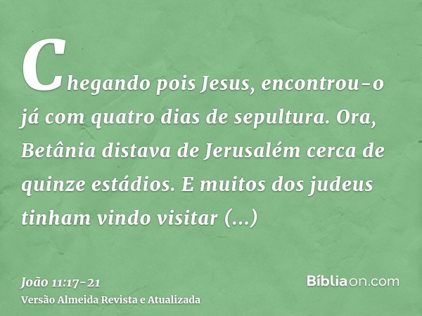 Chegando pois Jesus, encontrou-o já com quatro dias de sepultura.Ora, Betânia distava de Jerusalém cerca de quinze estádios.E muitos dos judeus tinham vindo vis