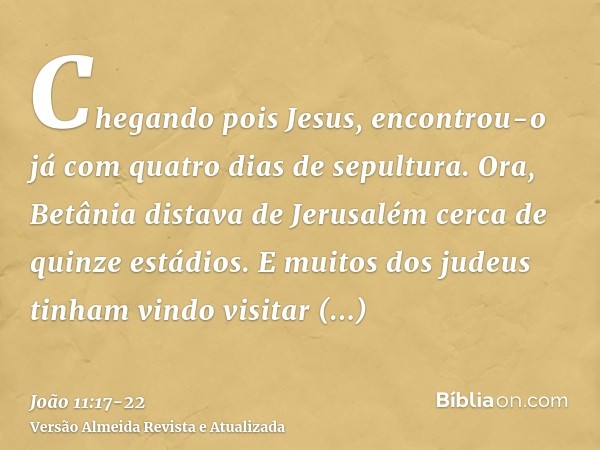 Chegando pois Jesus, encontrou-o já com quatro dias de sepultura.Ora, Betânia distava de Jerusalém cerca de quinze estádios.E muitos dos judeus tinham vindo vis