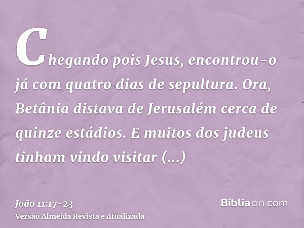 Chegando pois Jesus, encontrou-o já com quatro dias de sepultura.Ora, Betânia distava de Jerusalém cerca de quinze estádios.E muitos dos judeus tinham vindo vis