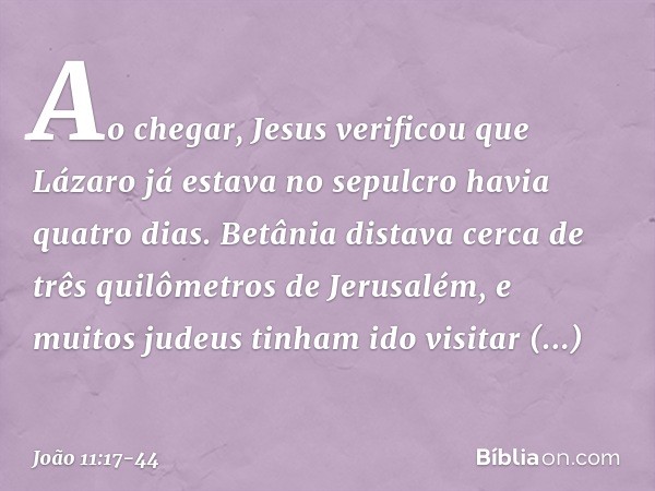 Ao chegar, Jesus verificou que Lázaro já estava no sepulcro havia quatro dias. Betânia distava cerca de três quilômetros de Jerusalém, e muitos judeus tinham id