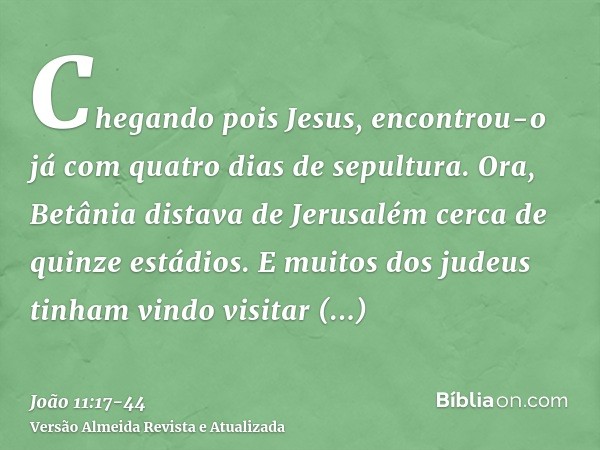 Chegando pois Jesus, encontrou-o já com quatro dias de sepultura.Ora, Betânia distava de Jerusalém cerca de quinze estádios.E muitos dos judeus tinham vindo vis