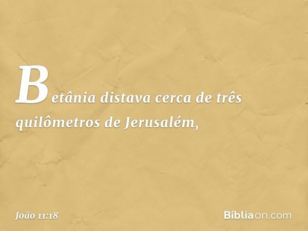 Betânia distava cerca de três quilômetros de Jerusalém, -- João 11:18