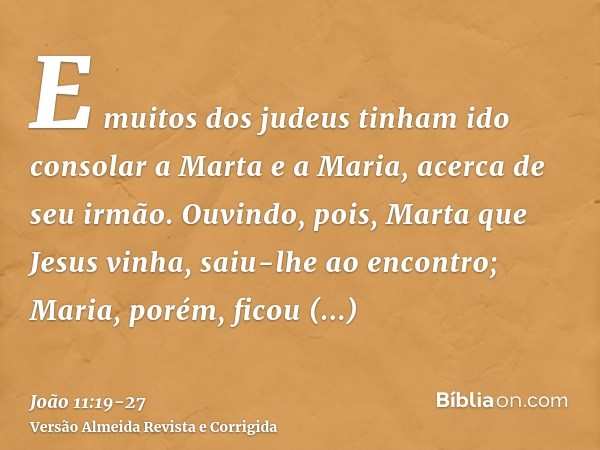 E muitos dos judeus tinham ido consolar a Marta e a Maria, acerca de seu irmão.Ouvindo, pois, Marta que Jesus vinha, saiu-lhe ao encontro; Maria, porém, ficou a