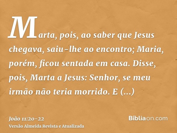 Marta, pois, ao saber que Jesus chegava, saiu-lhe ao encontro; Maria, porém, ficou sentada em casa.Disse, pois, Marta a Jesus: Senhor, se meu irmão não teria mo