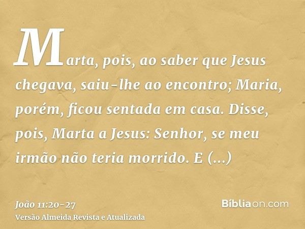 Marta, pois, ao saber que Jesus chegava, saiu-lhe ao encontro; Maria, porém, ficou sentada em casa.Disse, pois, Marta a Jesus: Senhor, se meu irmão não teria mo