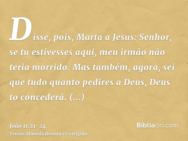 Disse, pois, Marta a Jesus: Senhor, se tu estivesses aqui, meu irmão não teria morrido.Mas também, agora, sei que tudo quanto pedires a Deus, Deus to concederá.