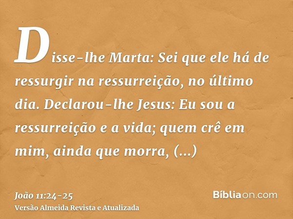 Disse-lhe Marta: Sei que ele há de ressurgir na ressurreição, no último dia.Declarou-lhe Jesus: Eu sou a ressurreição e a vida; quem crê em mim, ainda que morra