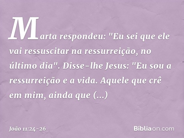 Marta respondeu: "Eu sei que ele vai ressuscitar na ressurreição, no último dia". Disse-lhe Jesus: "Eu sou a ressurreição e a vida. Aquele que crê em mim, ainda