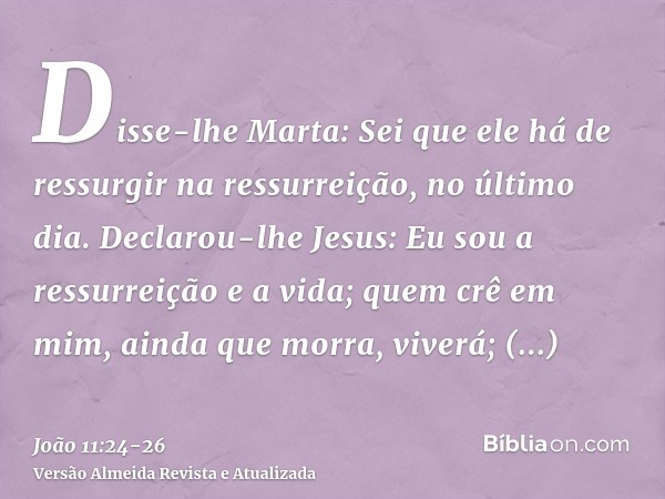 Disse-lhe Marta: Sei que ele há de ressurgir na ressurreição, no último dia.Declarou-lhe Jesus: Eu sou a ressurreição e a vida; quem crê em mim, ainda que morra