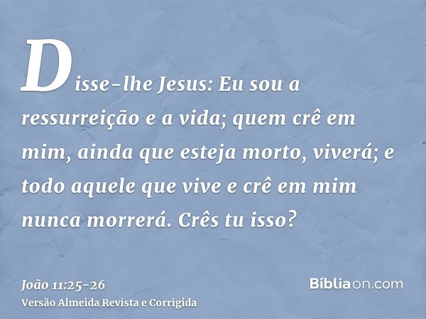 Disse-lhe Jesus: Eu sou a ressurreição e a vida; quem crê em mim, ainda que esteja morto, viverá;e todo aquele que vive e crê em mim nunca morrerá. Crês tu isso