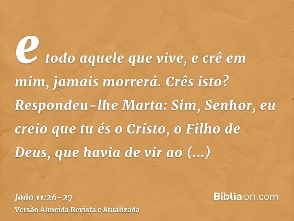 e todo aquele que vive, e crê em mim, jamais morrerá. Crês isto?Respondeu-lhe Marta: Sim, Senhor, eu creio que tu és o Cristo, o Filho de Deus, que havia de vir