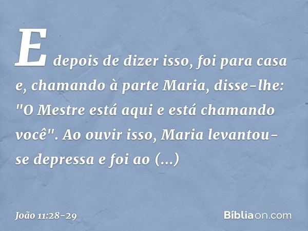 E depois de dizer isso, foi para casa e, chamando à parte Maria, disse-lhe: "O Mestre está aqui e está chamando você". Ao ouvir isso, Maria levantou-se depressa