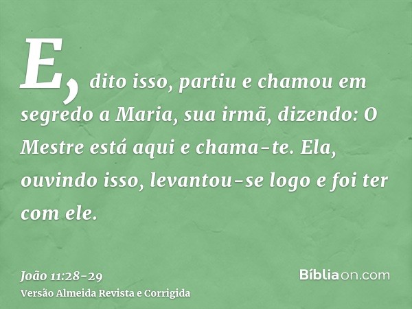 E, dito isso, partiu e chamou em segredo a Maria, sua irmã, dizendo: O Mestre está aqui e chama-te.Ela, ouvindo isso, levantou-se logo e foi ter com ele.