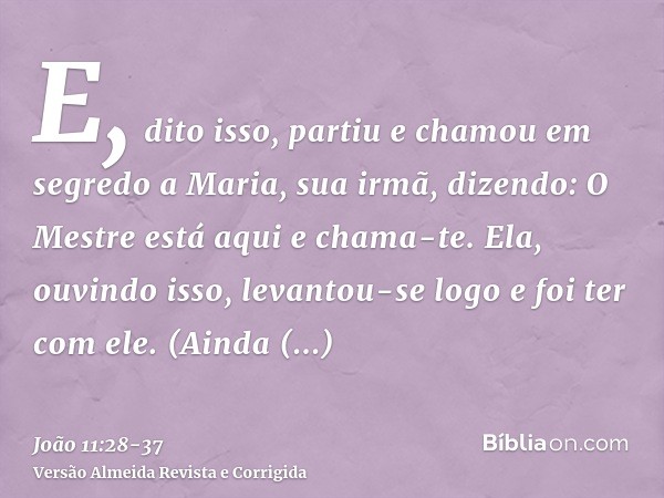 E, dito isso, partiu e chamou em segredo a Maria, sua irmã, dizendo: O Mestre está aqui e chama-te.Ela, ouvindo isso, levantou-se logo e foi ter com ele.(Ainda