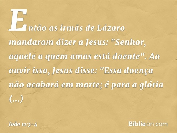 Então as irmãs de Lázaro mandaram dizer a Jesus: "Senhor, aquele a quem amas está doente". Ao ouvir isso, Jesus disse: "Essa doença não acabará em morte; é para