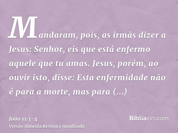 Mandaram, pois, as irmãs dizer a Jesus: Senhor, eis que está enfermo aquele que tu amas.Jesus, porém, ao ouvir isto, disse: Esta enfermidade não é para a morte,