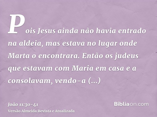 Pois Jesus ainda não havia entrado na aldeia, mas estava no lugar onde Marta o encontrara.Então os judeus que estavam com Maria em casa e a consolavam, vendo-a 