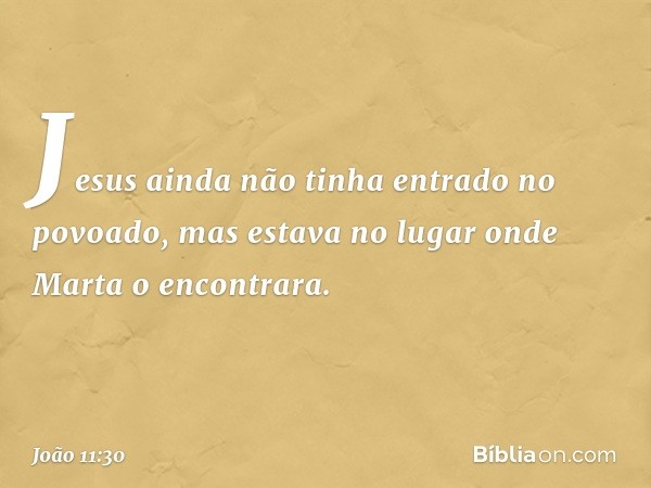 Jesus ainda não tinha entrado no povoado, mas estava no lugar onde Marta o encontrara. -- João 11:30