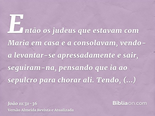 Então os judeus que estavam com Maria em casa e a consolavam, vendo-a levantar-se apressadamente e sair, seguiram-na, pensando que ia ao sepulcro para chorar al