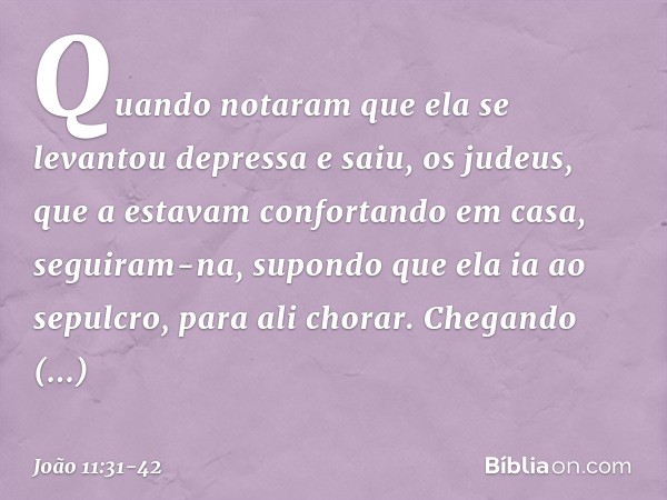 Quando notaram que ela se levantou depressa e saiu, os judeus, que a estavam confortando em casa, seguiram-na, supondo que ela ia ao sepulcro, para ali chorar. 