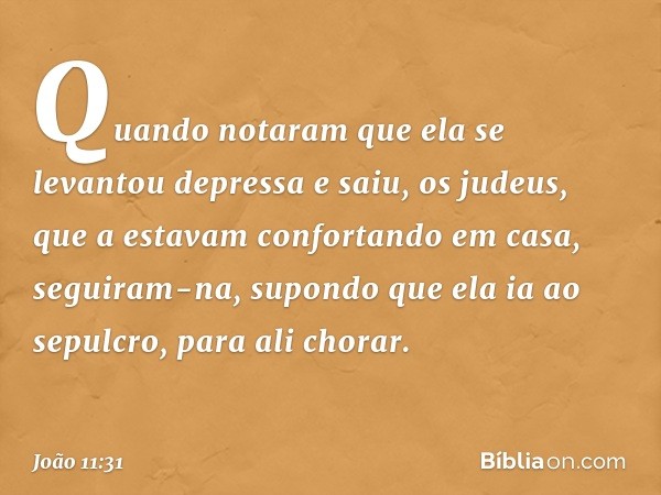 Quando notaram que ela se levantou depressa e saiu, os judeus, que a estavam confortando em casa, seguiram-na, supondo que ela ia ao sepulcro, para ali chorar. 