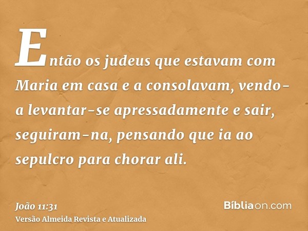 Então os judeus que estavam com Maria em casa e a consolavam, vendo-a levantar-se apressadamente e sair, seguiram-na, pensando que ia ao sepulcro para chorar al