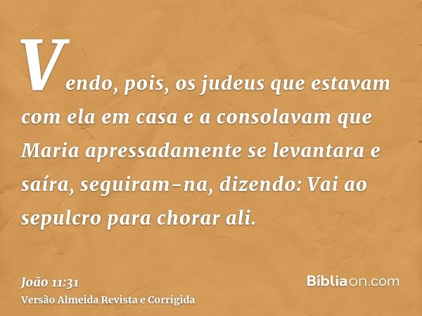 Vendo, pois, os judeus que estavam com ela em casa e a consolavam que Maria apressadamente se levantara e saíra, seguiram-na, dizendo: Vai ao sepulcro para chor
