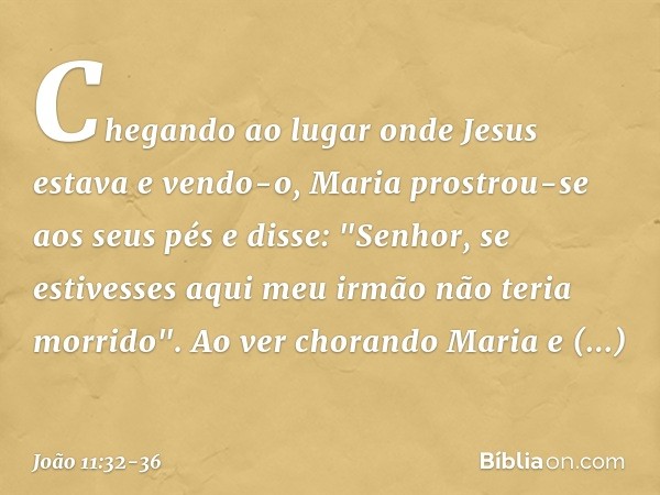 Chegando ao lugar onde Jesus estava e vendo-o, Maria prostrou-se aos seus pés e disse: "Senhor, se estivesses aqui meu irmão não teria morrido". Ao ver chorando