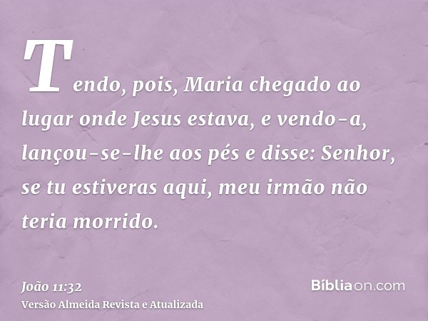 Tendo, pois, Maria chegado ao lugar onde Jesus estava, e vendo-a, lançou-se-lhe aos pés e disse: Senhor, se tu estiveras aqui, meu irmão não teria morrido.