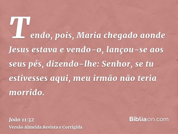 Tendo, pois, Maria chegado aonde Jesus estava e vendo-o, lançou-se aos seus pés, dizendo-lhe: Senhor, se tu estivesses aqui, meu irmão não teria morrido.