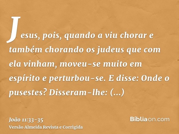 Jesus, pois, quando a viu chorar e também chorando os judeus que com ela vinham, moveu-se muito em espírito e perturbou-se.E disse: Onde o pusestes? Disseram-lh