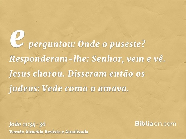 e perguntou: Onde o puseste? Responderam-lhe: Senhor, vem e vê.Jesus chorou.Disseram então os judeus: Vede como o amava.