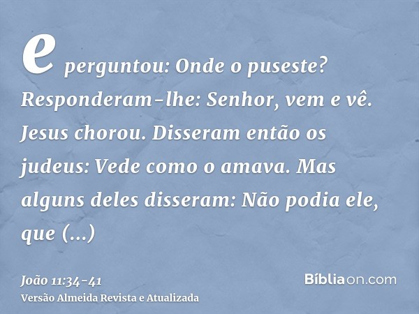 e perguntou: Onde o puseste? Responderam-lhe: Senhor, vem e vê.Jesus chorou.Disseram então os judeus: Vede como o amava.Mas alguns deles disseram: Não podia ele