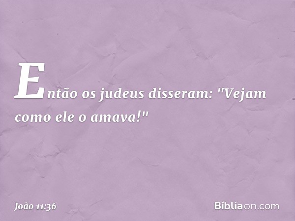 Então os judeus disseram: "Vejam como ele o amava!" -- João 11:36