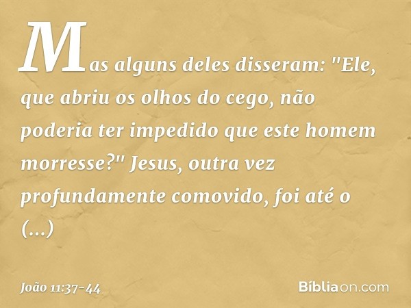 Mas alguns deles disseram: "Ele, que abriu os olhos do cego, não poderia ter impedido que este homem morresse?" Jesus, outra vez profundamente comovido, foi até