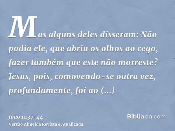 Mas alguns deles disseram: Não podia ele, que abriu os olhos ao cego, fazer também que este não morreste?Jesus, pois, comovendo-se outra vez, profundamente, foi