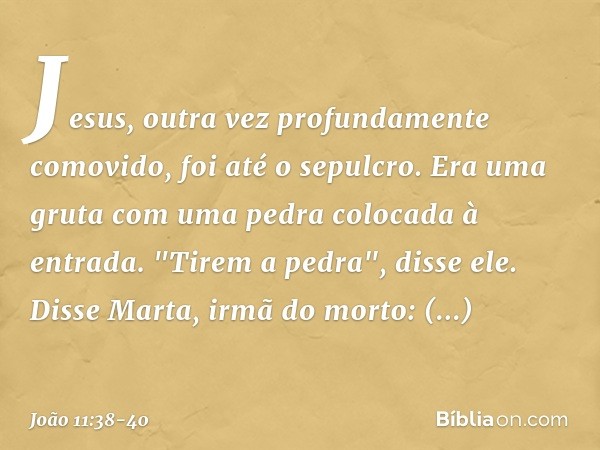 Jesus, outra vez profundamente comovido, foi até o sepulcro. Era uma gruta com uma pedra colocada à entrada. "Tirem a pedra", disse ele.
Disse Marta, irmã do mo