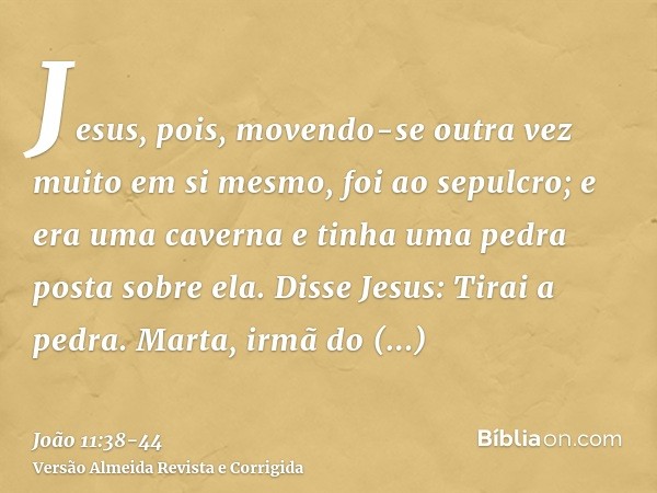 Jesus, pois, movendo-se outra vez muito em si mesmo, foi ao sepulcro; e era uma caverna e tinha uma pedra posta sobre ela.Disse Jesus: Tirai a pedra. Marta, irm