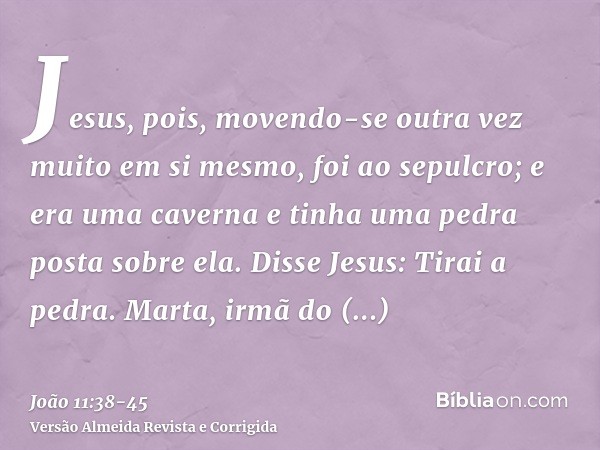 Jesus, pois, movendo-se outra vez muito em si mesmo, foi ao sepulcro; e era uma caverna e tinha uma pedra posta sobre ela.Disse Jesus: Tirai a pedra. Marta, irm