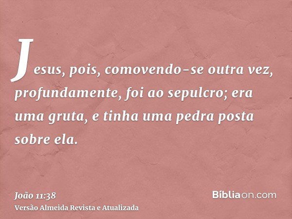 Jesus, pois, comovendo-se outra vez, profundamente, foi ao sepulcro; era uma gruta, e tinha uma pedra posta sobre ela.