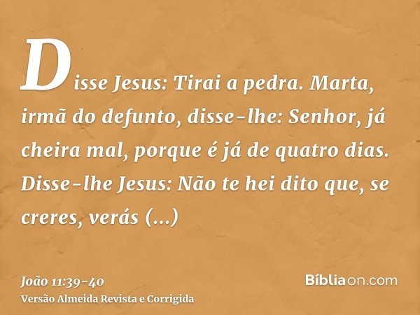 Disse Jesus: Tirai a pedra. Marta, irmã do defunto, disse-lhe: Senhor, já cheira mal, porque é já de quatro dias.Disse-lhe Jesus: Não te hei dito que, se creres