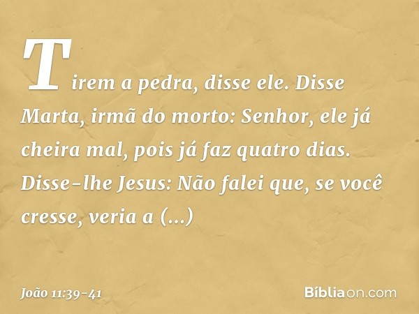 "Tirem a pedra", disse ele.
Disse Marta, irmã do morto: "Senhor, ele já cheira mal, pois já faz quatro dias". Disse-lhe Jesus: "Não falei que, se você cresse, v